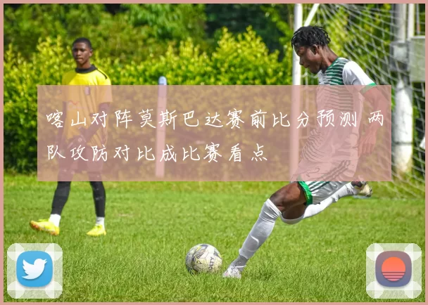 喀山对阵莫斯巴达赛前比分预测 两队攻防对比成比赛看点