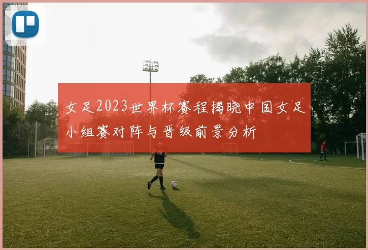 女足2023世界杯赛程揭晓中国女足小组赛对阵与晋级前景分析