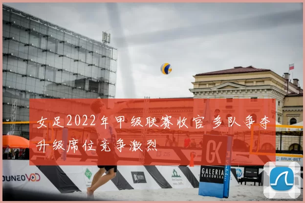女足2022年甲级联赛收官 多队争夺升级席位竞争激烈