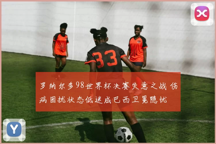 罗纳尔多98世界杯决赛失意之战 伤病困扰状态低迷成巴西卫冕隐忧