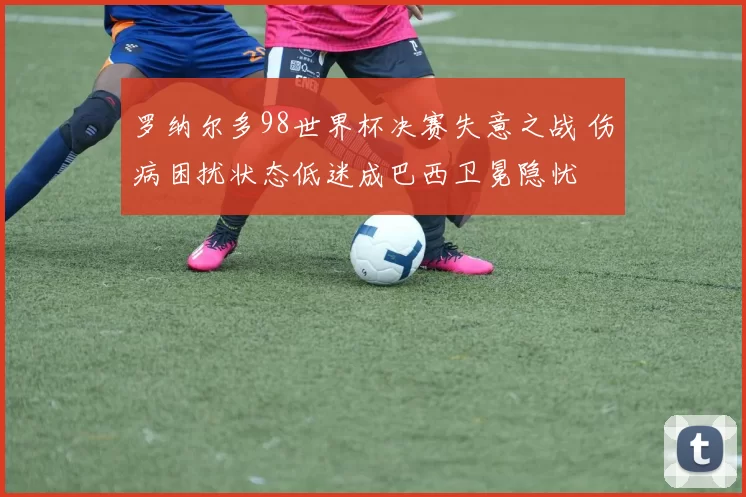 罗纳尔多98世界杯决赛失意之战 伤病困扰状态低迷成巴西卫冕隐忧