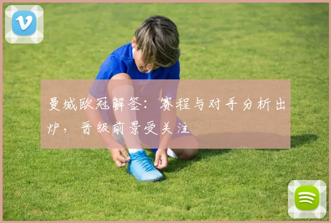曼城欧冠解签：赛程与对手分析出炉，晋级前景受关注