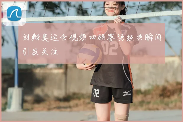 刘翔奥运会视频回顾赛场经典瞬间引发关注