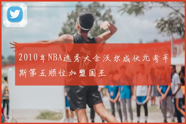 2010年NBA选秀大会沃尔成状元考辛斯第五顺位加盟国王