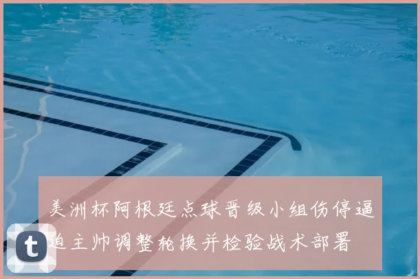 美洲杯阿根廷点球晋级小组伤停逼迫主帅调整轮换并检验战术部署