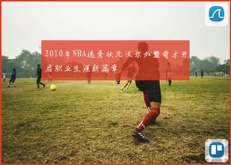 2010年NBA选秀状元沃尔加盟奇才开启职业生涯新篇章