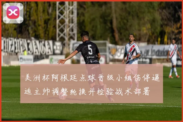 美洲杯阿根廷点球晋级小组伤停逼迫主帅调整轮换并检验战术部署