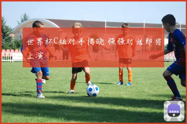 世界杯C组对手揭晓 强强对话即将上演