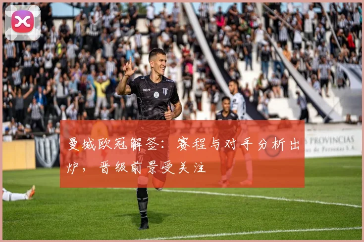 曼城欧冠解签：赛程与对手分析出炉，晋级前景受关注